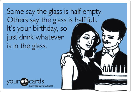 Some say the glass is half empty.
Others say the glass is half full.
It's your birthday, so
just drink whatever
is in the glass.