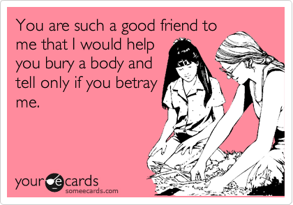 You are such a good friend to
me that I would help
you bury a body and
tell only if you betray
me.