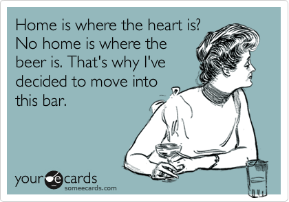 Home is where the heart is?
No home is where the
beer is. That's why I've
decided to move into
this bar.