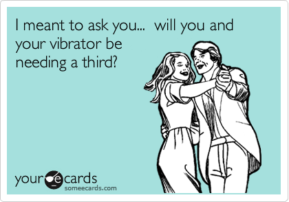 I meant to ask you...  will you and your vibrator be
needing a third?