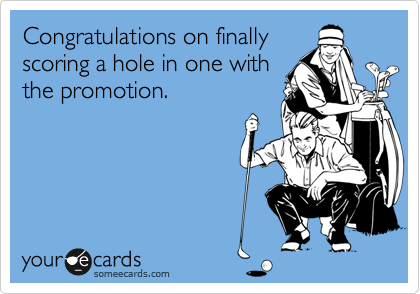 Congratulations on finally
scoring a hole in one with
the promotion.