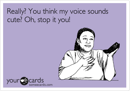 Really? You think my voice sounds cute? Oh, stop it you!