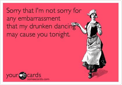 Sorry that I'm not sorry for
any embarrassment
that my drunken dancing
may cause you tonight. 