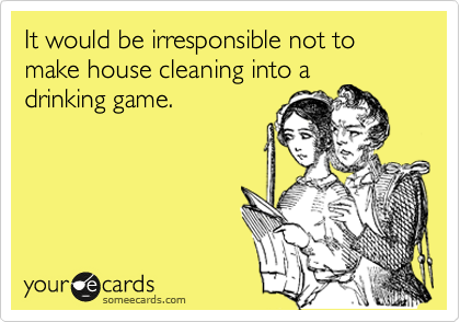 It would be irresponsible not to make house cleaning into a
drinking game.