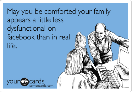 May you be comforted your family appears a little less
dysfunctional on
facebook than in real
life. 