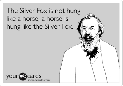 The Silver Fox is not hung
like a horse, a horse is
hung like the Silver Fox.