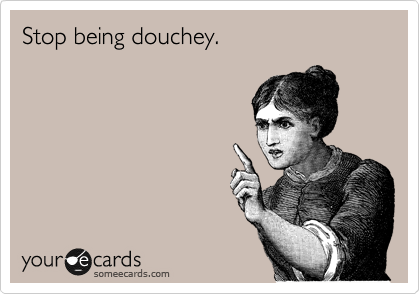 Stop being douchey.
