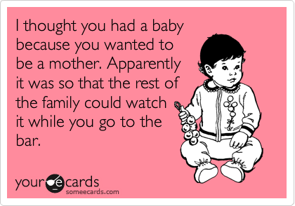I thought you had a baby
because you wanted to
be a mother. Apparently
it was so that the rest of
the family could watch
it while you go to the
bar.