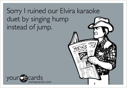 Sorry I ruined our Elvira karaoke duet by singing hump
instead of jump.