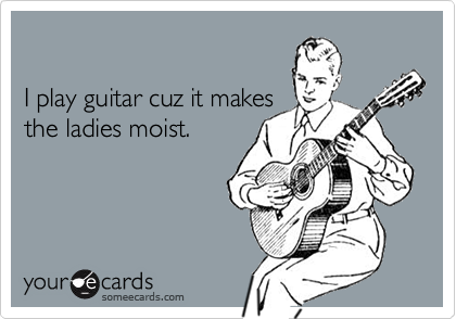 

I play guitar cuz it makes
the ladies moist.