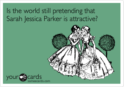 Is the world still pretending that Sarah Jessica Parker is attractive?