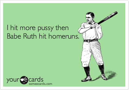 

I hit more pussy then
Babe Ruth hit homeruns.