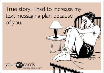 True story...I had to increase my
text messaging plan because
of you.