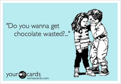 

"Do you wanna get
    chocolate wasted?..."