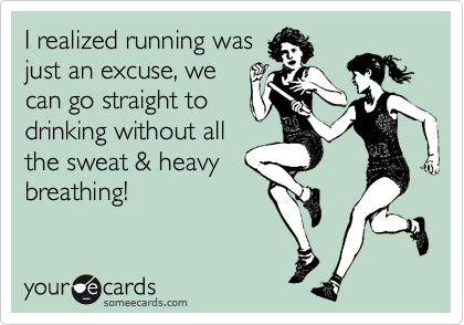 I realized running was
just an excuse, we
can go straight to
drinking without all
the sweat & heavy
breathing!