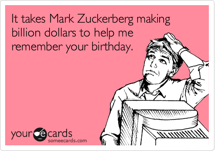 It takes Mark Zuckerberg making billion dollars to help me
remember your birthday.