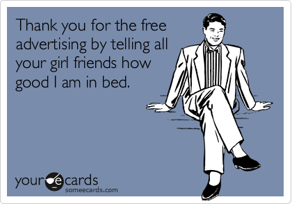 Thank you for the free
advertising by telling all
your girl friends how
good I am in bed.