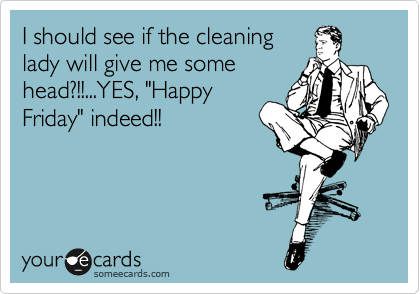 I should see if the cleaning
lady will give me some
head?!!...YES, "Happy
Friday" indeed!!