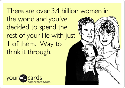 There are over 3.4 billion women in the world and you've
decided to spend the 
rest of your life with just
1 of them.  Way to
think it through. 