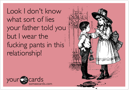 Look I don't know 
what sort of lies 
your father told you
but I wear the 
fucking pants in this
relationship!