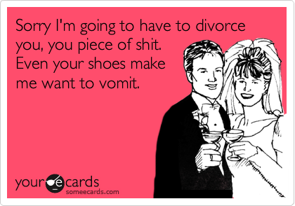 Sorry I'm going to have to divorce you, you piece of shit.
Even your shoes make
me want to vomit.