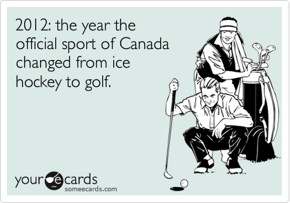 2012: the year the 
official sport of Canada
changed from ice 
hockey to golf.