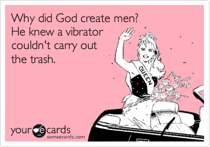 Why did God create men? 
He knew a vibrator
couldn't carry out 
the trash.
