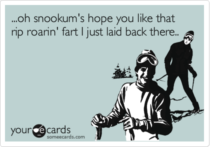 ...oh snookum's hope you like that rip roarin' fart I just laid back there..