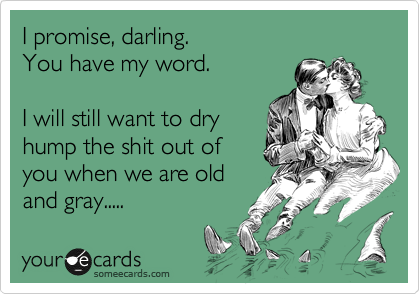 I promise, darling.
You have my word.

I will still want to dry
hump the shit out of
you when we are old
and gray.....