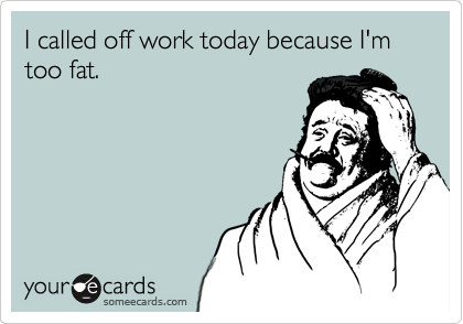 I called off work today because I'm too fat.