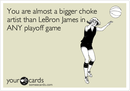 You are almost a bigger choke
artist than LeBron James in
ANY playoff game