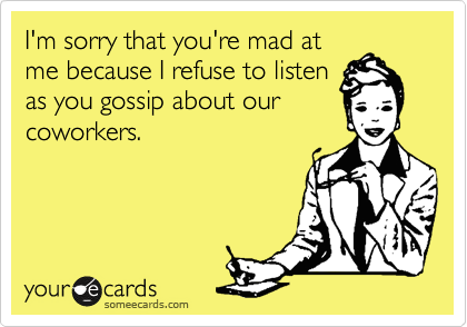 I'm sorry that you're mad at
me because I refuse to listen
as you gossip about our
coworkers. 