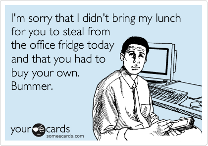 I'm sorry that I didn't bring my lunch for you to steal from
the office fridge today
and that you had to
buy your own.
Bummer.