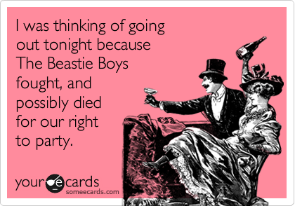 I was thinking of going 
out tonight because 
The Beastie Boys 
fought, and
possibly died 
for our right 
to party.