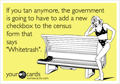 If you tan anymore, the government is going to have to add a new
checkbox to the census
form that
says
"Whitetrash".