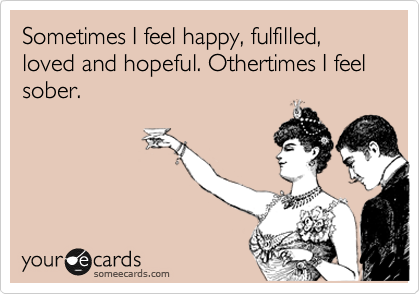 Sometimes I feel happy, fulfilled, loved and hopeful. Othertimes I feel sober.  