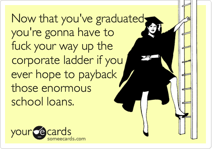 Now that you've graduated
you're gonna have to
fuck your way up the
corporate ladder if you
ever hope to payback
those enormous
school loans. 