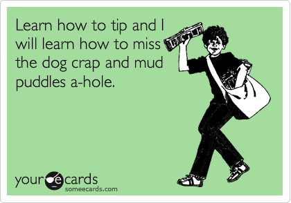 Learn how to tip and I
will learn how to miss
the dog crap and mud
puddles a-hole.