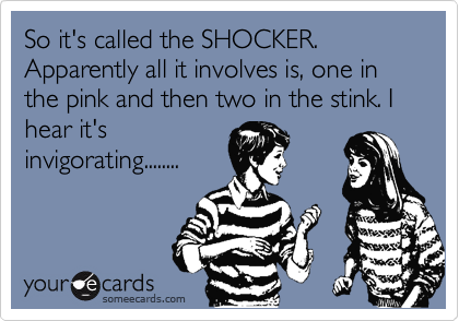 So it's called the SHOCKER. Apparently all it involves is, one in the pink and then two in the stink. I hear it's
invigorating........