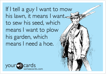 If I tell a guy I want to mow
his lawn, it means I want
to sew his seed, which
means I want to plow
his garden, which
means I need a hoe.