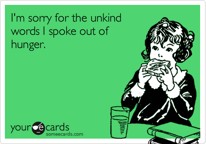 I'm sorry for the unkind
words I spoke out of
hunger.