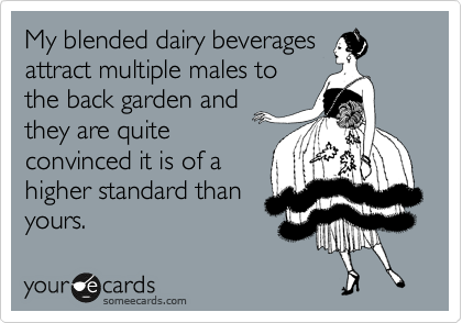 My blended dairy beverages
attract multiple males to
the back garden and
they are quite
convinced it is of a
higher standard than
yours.