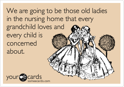 We are going to be those old ladies in the nursing home that every grandchild loves and
every child is
concerned
about. 