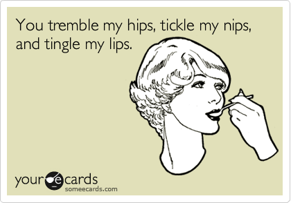 You tremble my hips, tickle my nips, and tingle my lips.