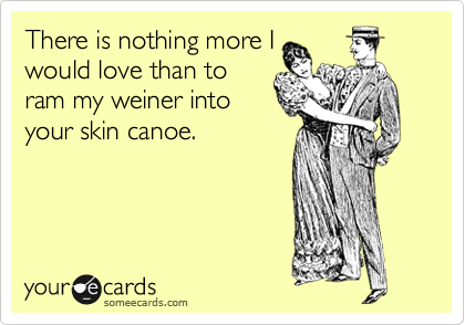 There is nothing more I
would love than to
ram my weiner into
your skin canoe.