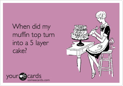 

   When did my 
   muffin top turn 
   into a 5 layer
   cake?