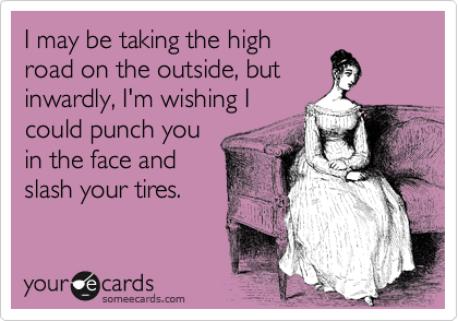 I may be taking the high
road on the outside, but
inwardly, I'm wishing I
could punch you
in the face and 
slash your tires.  