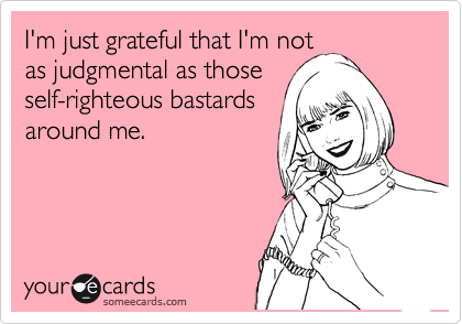 I'm just grateful that I'm not
as judgmental as those
self-righteous bastards
around me.