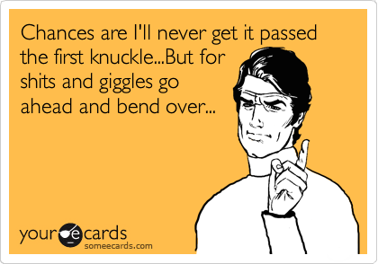 Chances are I'll never get it passed the first knuckle...But for
shits and giggles go
ahead and bend over...