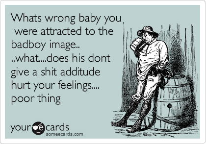 Whats wrong baby you
 were attracted to the
badboy image..
..what....does his dont
give a shit additude 
hurt your feelings....
poor thing 